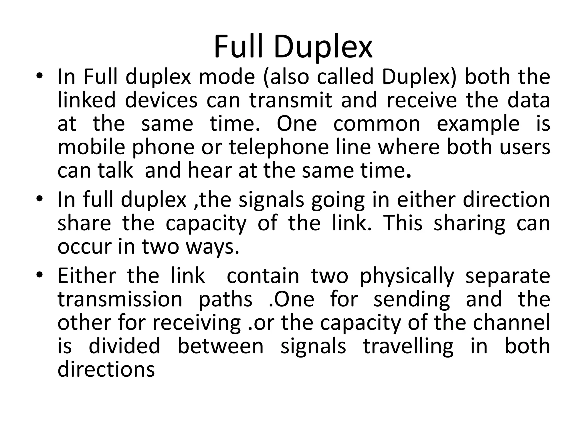 Full Duplex
• In Full duplex mode (also called Duplex) both the
linked devices can transmit and receive the data
at the same time. One common example is
mobile phone or telephone line where both users
can talk and hear at the same time.
• In full duplex ,the signals going in either direction
share the capacity of the link. This sharing can
occur in two ways.
• Either the link contain two physically separate
transmission paths .One for sending and the
other for receiving .or the capacity of the channel
is divided between signals travelling in both
directions
 