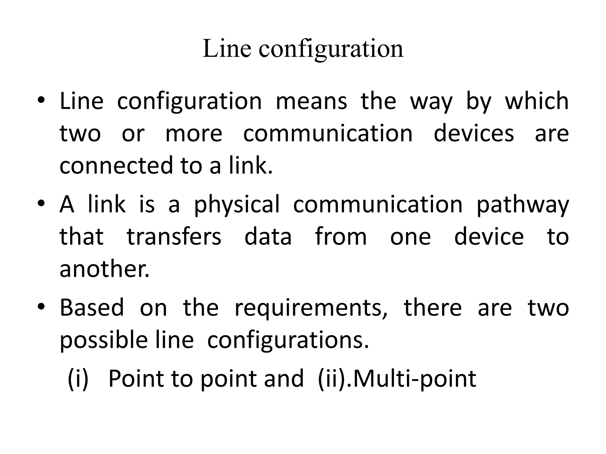 Line configuration
• Line configuration means the way by which
two or more communication devices are
connected to a link.
• A link is a physical communication pathway
that transfers data from one device to
another.
• Based on the requirements, there are two
possible line configurations.
(i) Point to point and (ii).Multi-point
 