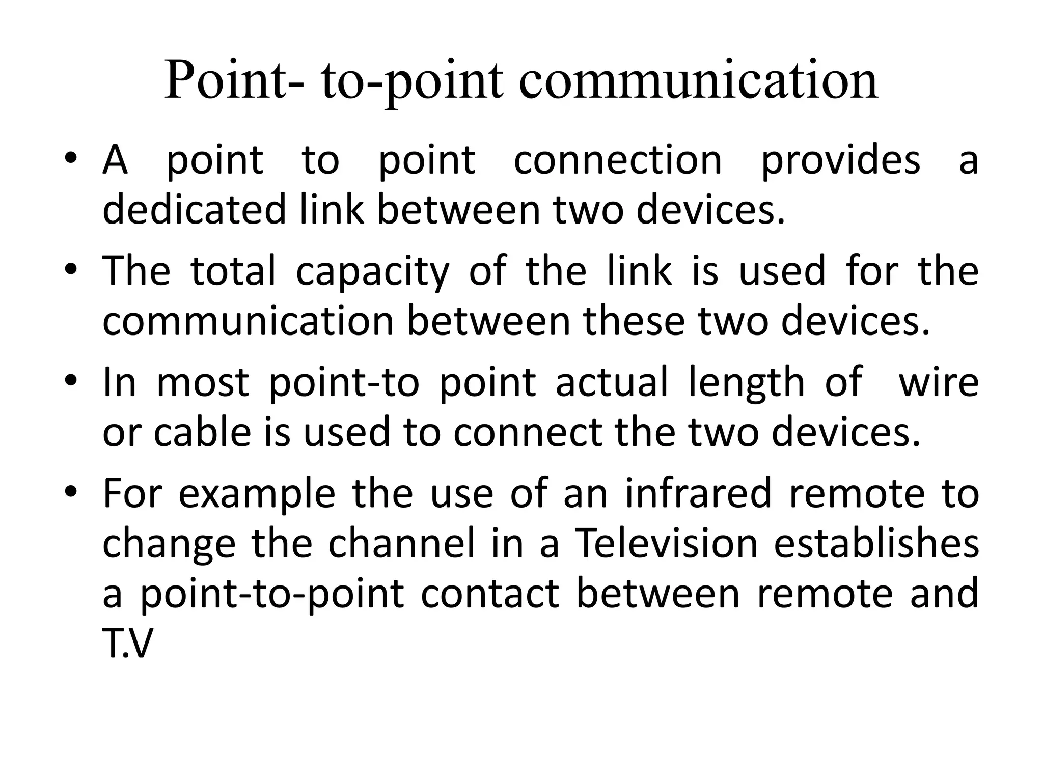 Point- to-point communication
• A point to point connection provides a
dedicated link between two devices.
• The total capacity of the link is used for the
communication between these two devices.
• In most point-to point actual length of wire
or cable is used to connect the two devices.
• For example the use of an infrared remote to
change the channel in a Television establishes
a point-to-point contact between remote and
T.V
 