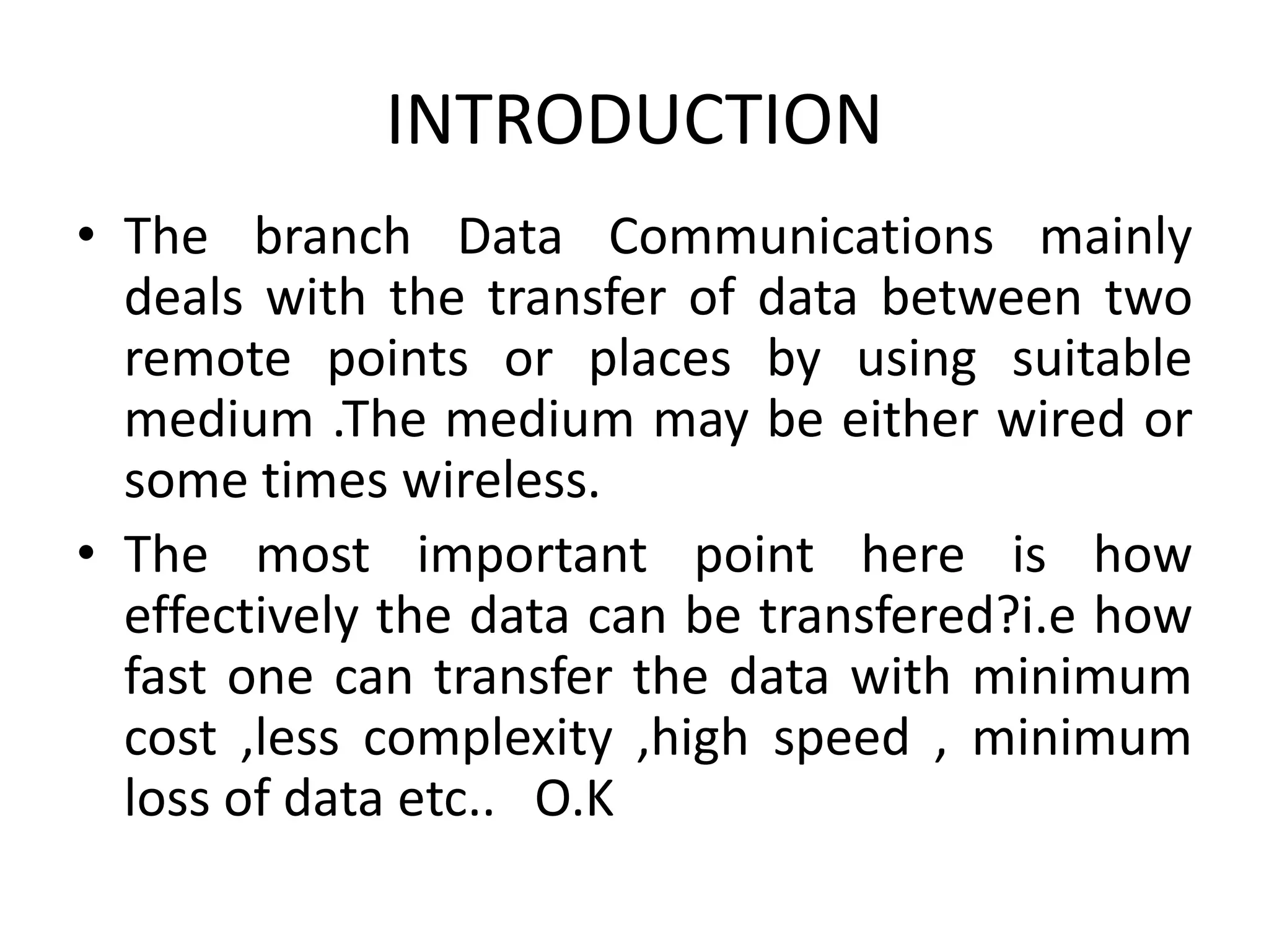 INTRODUCTION
• The branch Data Communications mainly
deals with the transfer of data between two
remote points or places by using suitable
medium .The medium may be either wired or
some times wireless.
• The most important point here is how
effectively the data can be transfered?i.e how
fast one can transfer the data with minimum
cost ,less complexity ,high speed , minimum
loss of data etc.. O.K
 