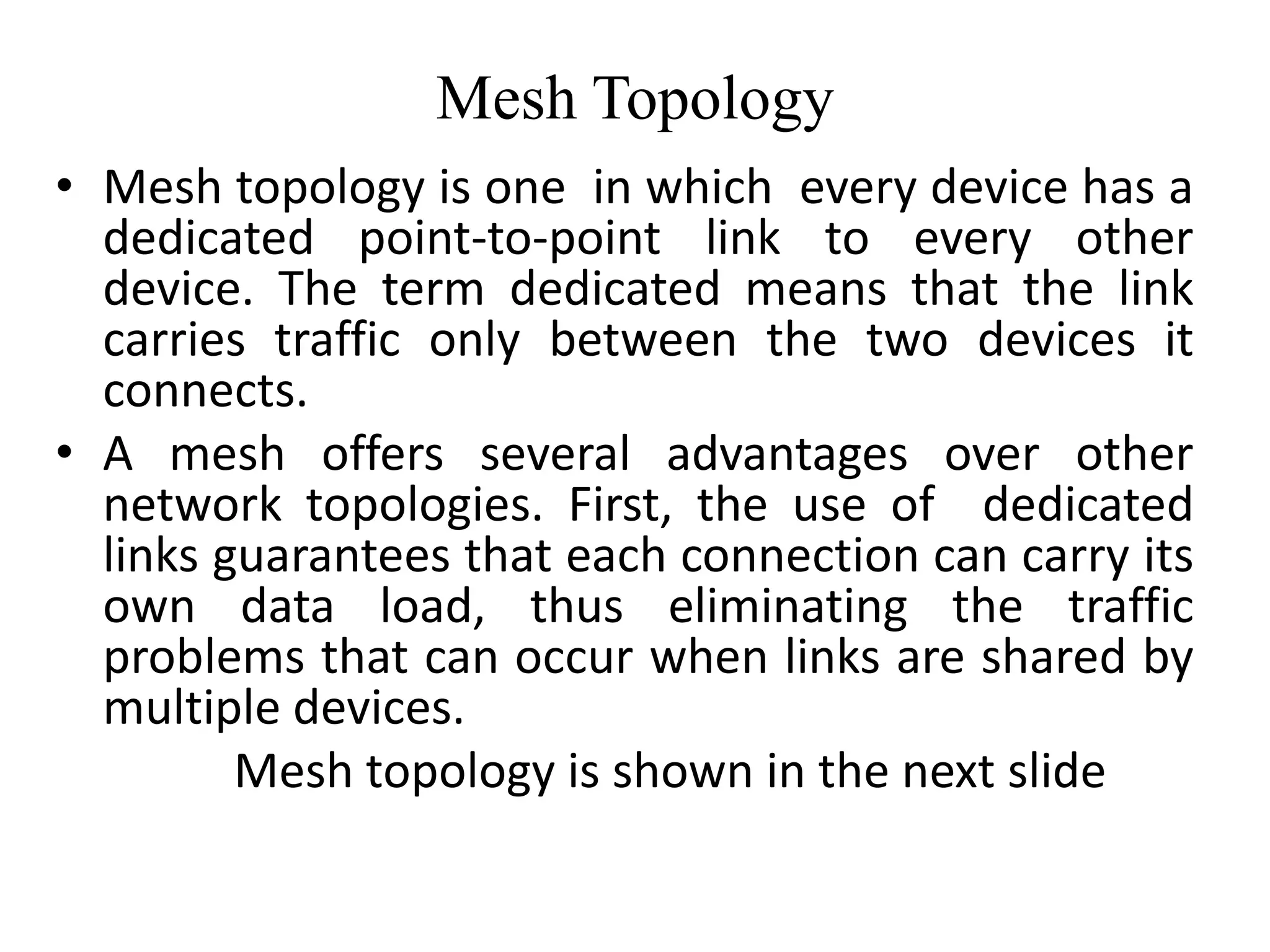 Mesh Topology
• Mesh topology is one in which every device has a
dedicated point-to-point link to every other
device. The term dedicated means that the link
carries traffic only between the two devices it
connects.
• A mesh offers several advantages over other
network topologies. First, the use of dedicated
links guarantees that each connection can carry its
own data load, thus eliminating the traffic
problems that can occur when links are shared by
multiple devices.
Mesh topology is shown in the next slide
 