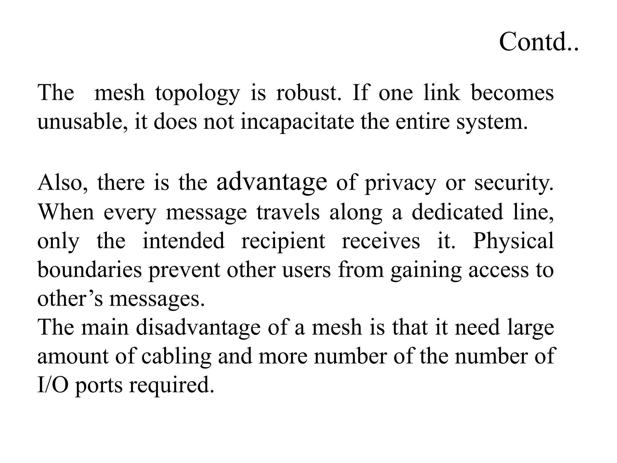 Contd..
The mesh topology is robust. If one link becomes
unusable, it does not incapacitate the entire system.
Also, there is the advantage of privacy or security.
When every message travels along a dedicated line,
only the intended recipient receives it. Physical
boundaries prevent other users from gaining access to
other’s messages.
The main disadvantage of a mesh is that it need large
amount of cabling and more number of the number of
I/O ports required.
 
