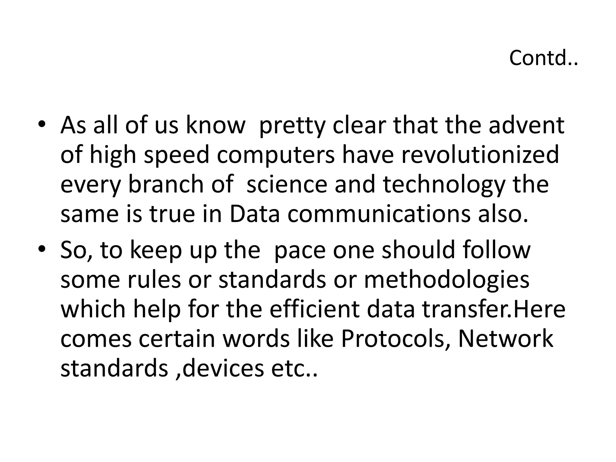 Contd..
• As all of us know pretty clear that the advent
of high speed computers have revolutionized
every branch of science and technology the
same is true in Data communications also.
• So, to keep up the pace one should follow
some rules or standards or methodologies
which help for the efficient data transfer.Here
comes certain words like Protocols, Network
standards ,devices etc..
 