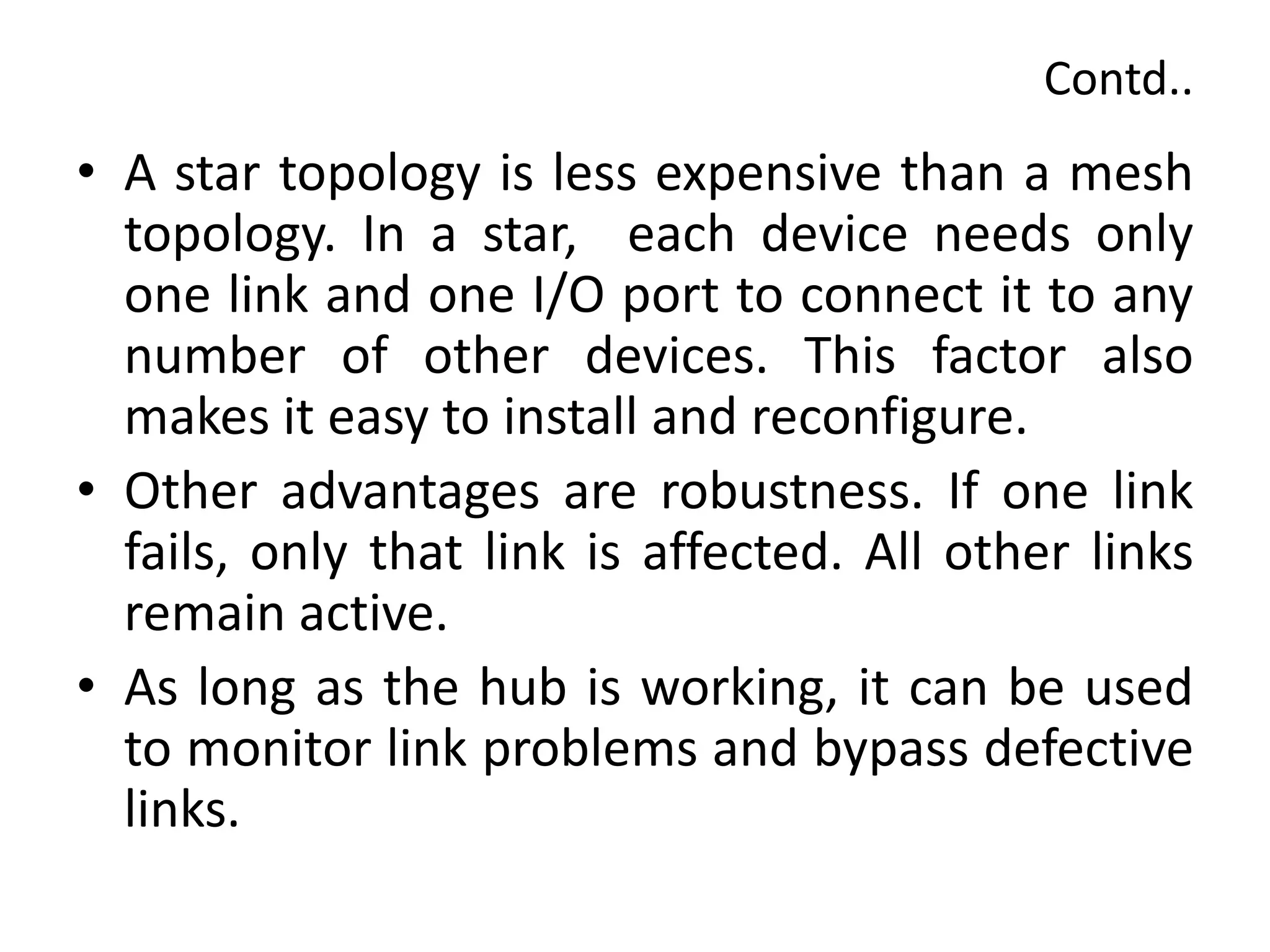 Contd..
• A star topology is less expensive than a mesh
topology. In a star, each device needs only
one link and one I/O port to connect it to any
number of other devices. This factor also
makes it easy to install and reconfigure.
• Other advantages are robustness. If one link
fails, only that link is affected. All other links
remain active.
• As long as the hub is working, it can be used
to monitor link problems and bypass defective
links.
 