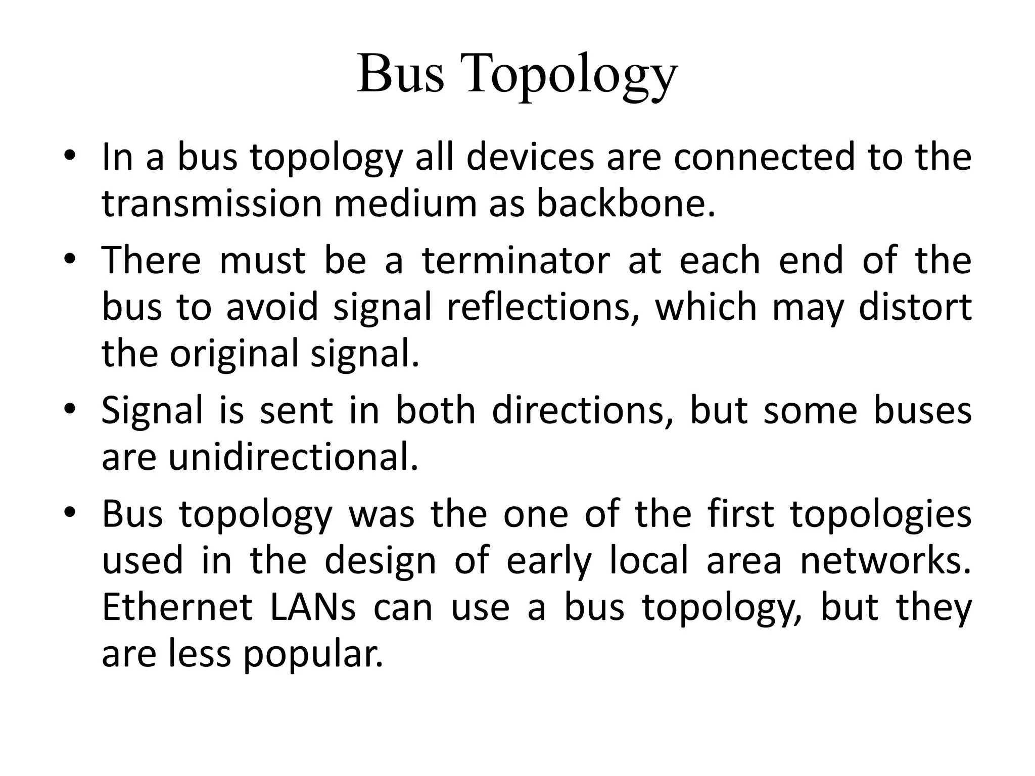 Bus Topology
• In a bus topology all devices are connected to the
transmission medium as backbone.
• There must be a terminator at each end of the
bus to avoid signal reflections, which may distort
the original signal.
• Signal is sent in both directions, but some buses
are unidirectional.
• Bus topology was the one of the first topologies
used in the design of early local area networks.
Ethernet LANs can use a bus topology, but they
are less popular.
 