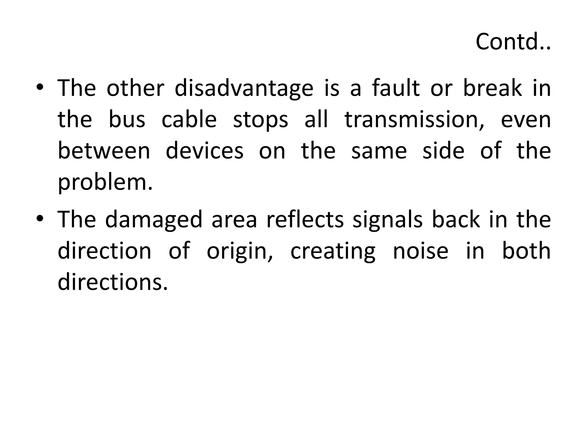Contd..
• The other disadvantage is a fault or break in
the bus cable stops all transmission, even
between devices on the same side of the
problem.
• The damaged area reflects signals back in the
direction of origin, creating noise in both
directions.
 