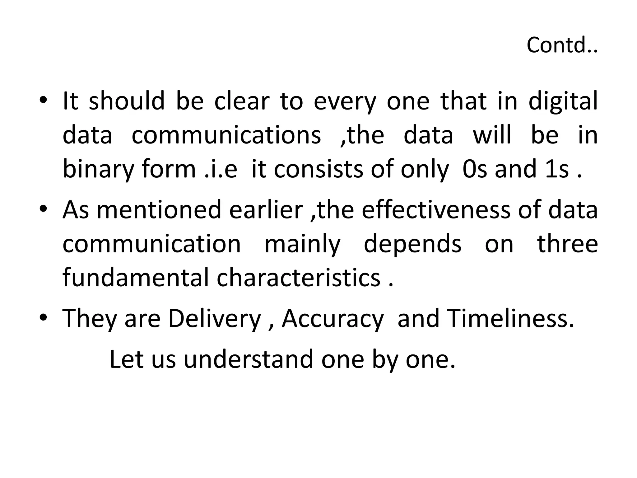 Contd..
• It should be clear to every one that in digital
data communications ,the data will be in
binary form .i.e it consists of only 0s and 1s .
• As mentioned earlier ,the effectiveness of data
communication mainly depends on three
fundamental characteristics .
• They are Delivery , Accuracy and Timeliness.
Let us understand one by one.
 