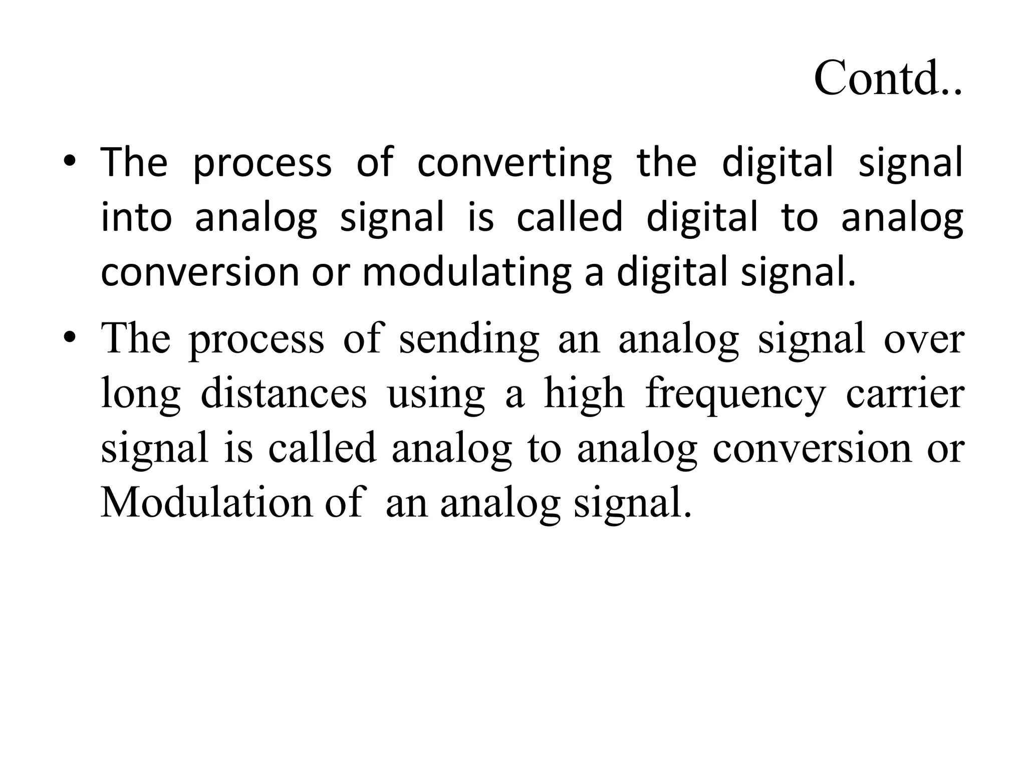 Contd..
• The process of converting the digital signal
into analog signal is called digital to analog
conversion or modulating a digital signal.
• The process of sending an analog signal over
long distances using a high frequency carrier
signal is called analog to analog conversion or
Modulation of an analog signal.
 