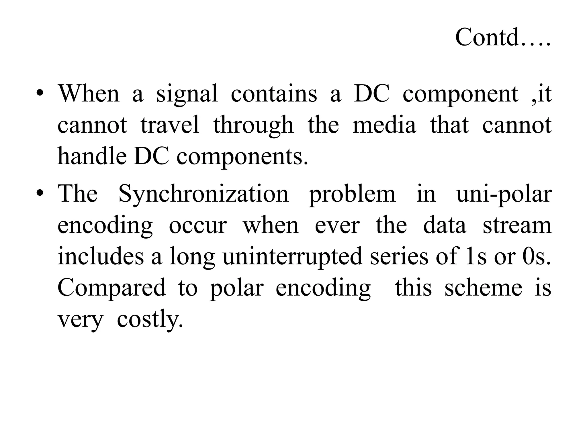Contd….
• When a signal contains a DC component ,it
cannot travel through the media that cannot
handle DC components.
• The Synchronization problem in uni-polar
encoding occur when ever the data stream
includes a long uninterrupted series of 1s or 0s.
Compared to polar encoding this scheme is
very costly.
 