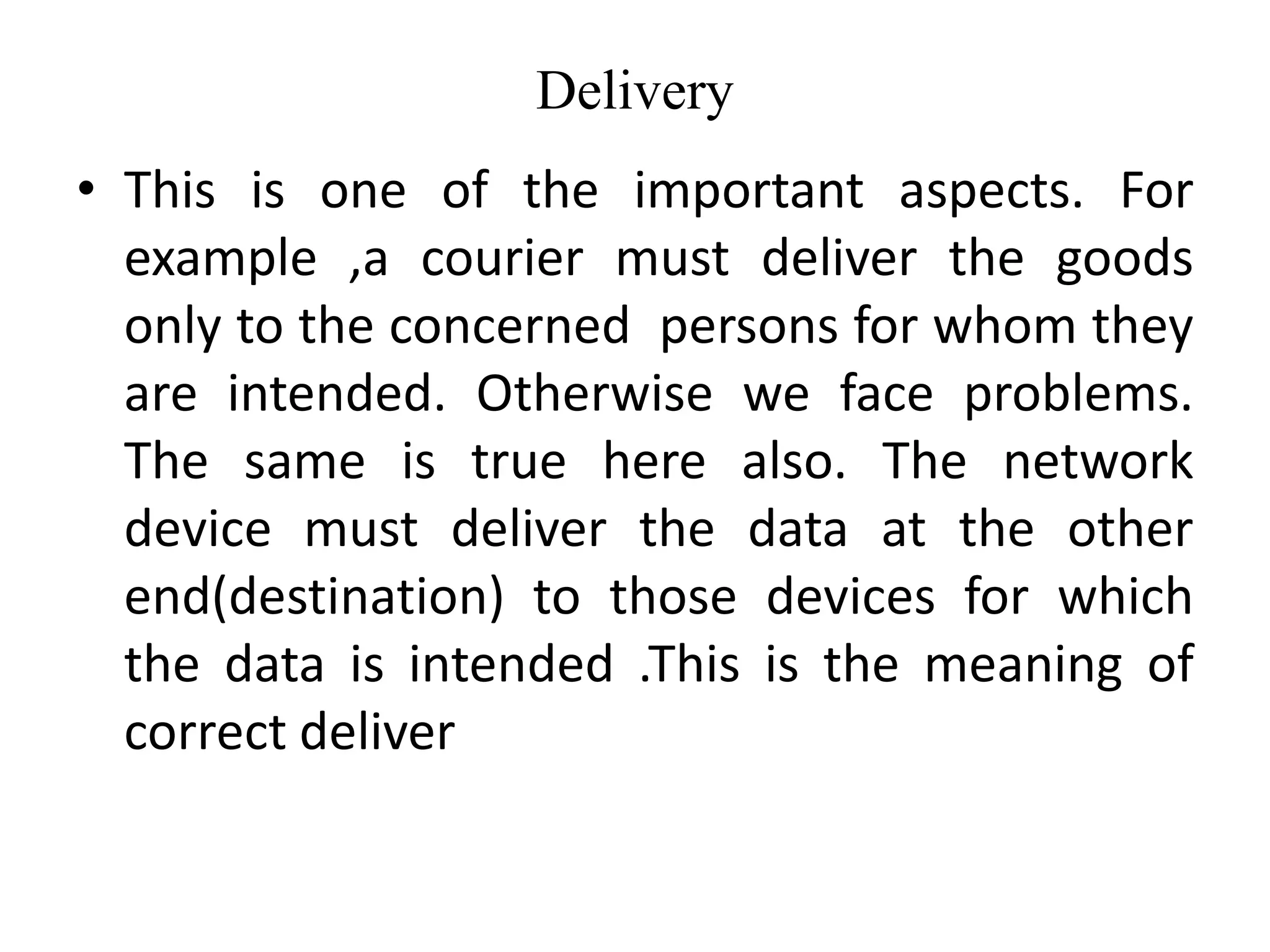 Delivery
• This is one of the important aspects. For
example ,a courier must deliver the goods
only to the concerned persons for whom they
are intended. Otherwise we face problems.
The same is true here also. The network
device must deliver the data at the other
end(destination) to those devices for which
the data is intended .This is the meaning of
correct deliver
 
