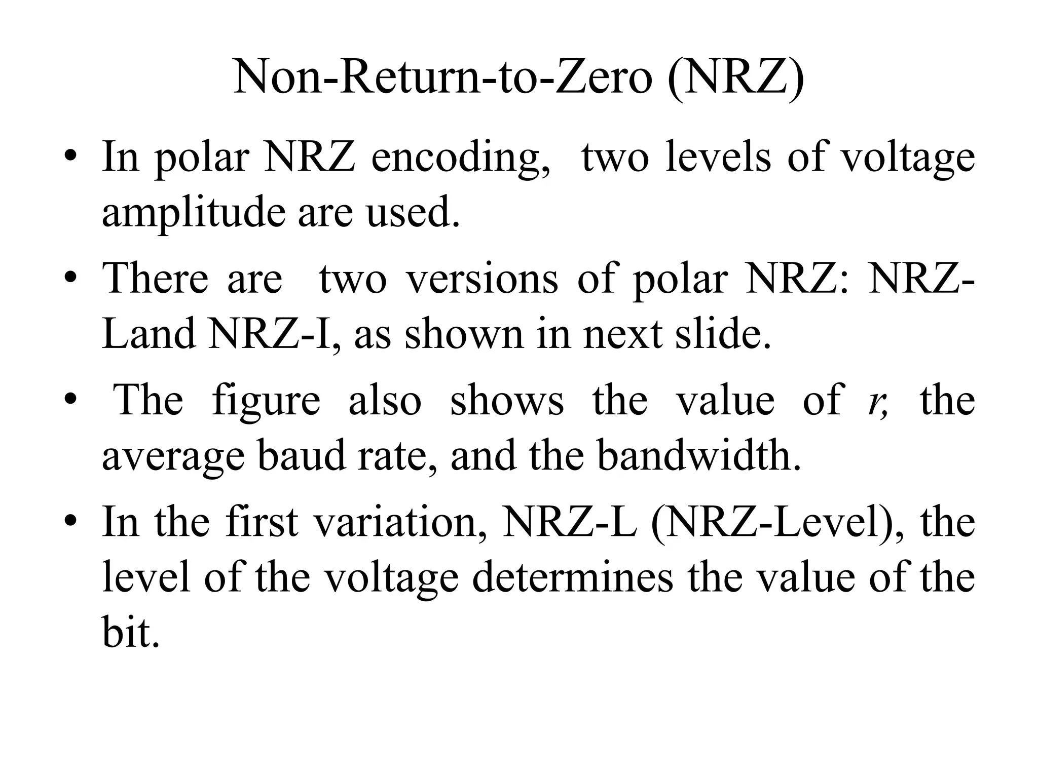Non-Return-to-Zero (NRZ)
• In polar NRZ encoding, two levels of voltage
amplitude are used.
• There are two versions of polar NRZ: NRZ-
Land NRZ-I, as shown in next slide.
• The figure also shows the value of r, the
average baud rate, and the bandwidth.
• In the first variation, NRZ-L (NRZ-Level), the
level of the voltage determines the value of the
bit.
 