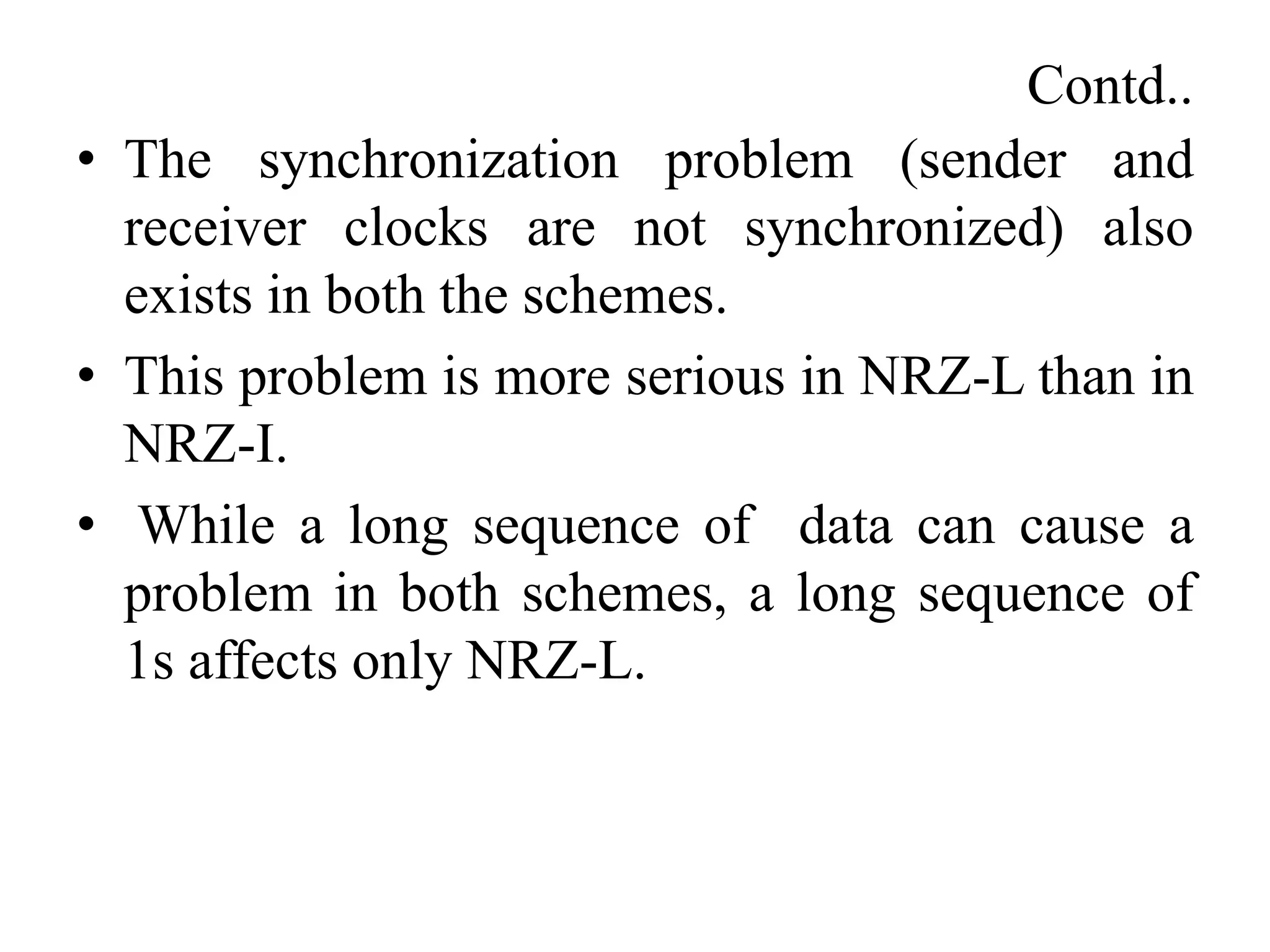 Contd..
• The synchronization problem (sender and
receiver clocks are not synchronized) also
exists in both the schemes.
• This problem is more serious in NRZ-L than in
NRZ-I.
• While a long sequence of data can cause a
problem in both schemes, a long sequence of
1s affects only NRZ-L.
 