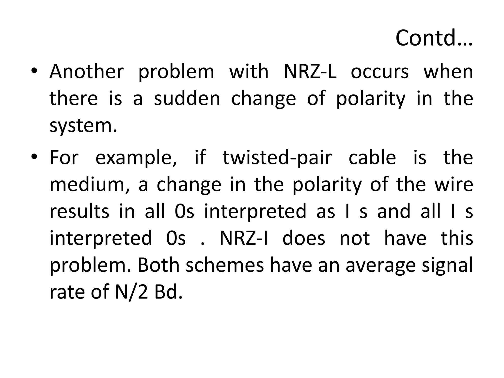 Contd…
• Another problem with NRZ-L occurs when
there is a sudden change of polarity in the
system.
• For example, if twisted-pair cable is the
medium, a change in the polarity of the wire
results in all 0s interpreted as I s and all I s
interpreted 0s . NRZ-I does not have this
problem. Both schemes have an average signal
rate of N/2 Bd.
 