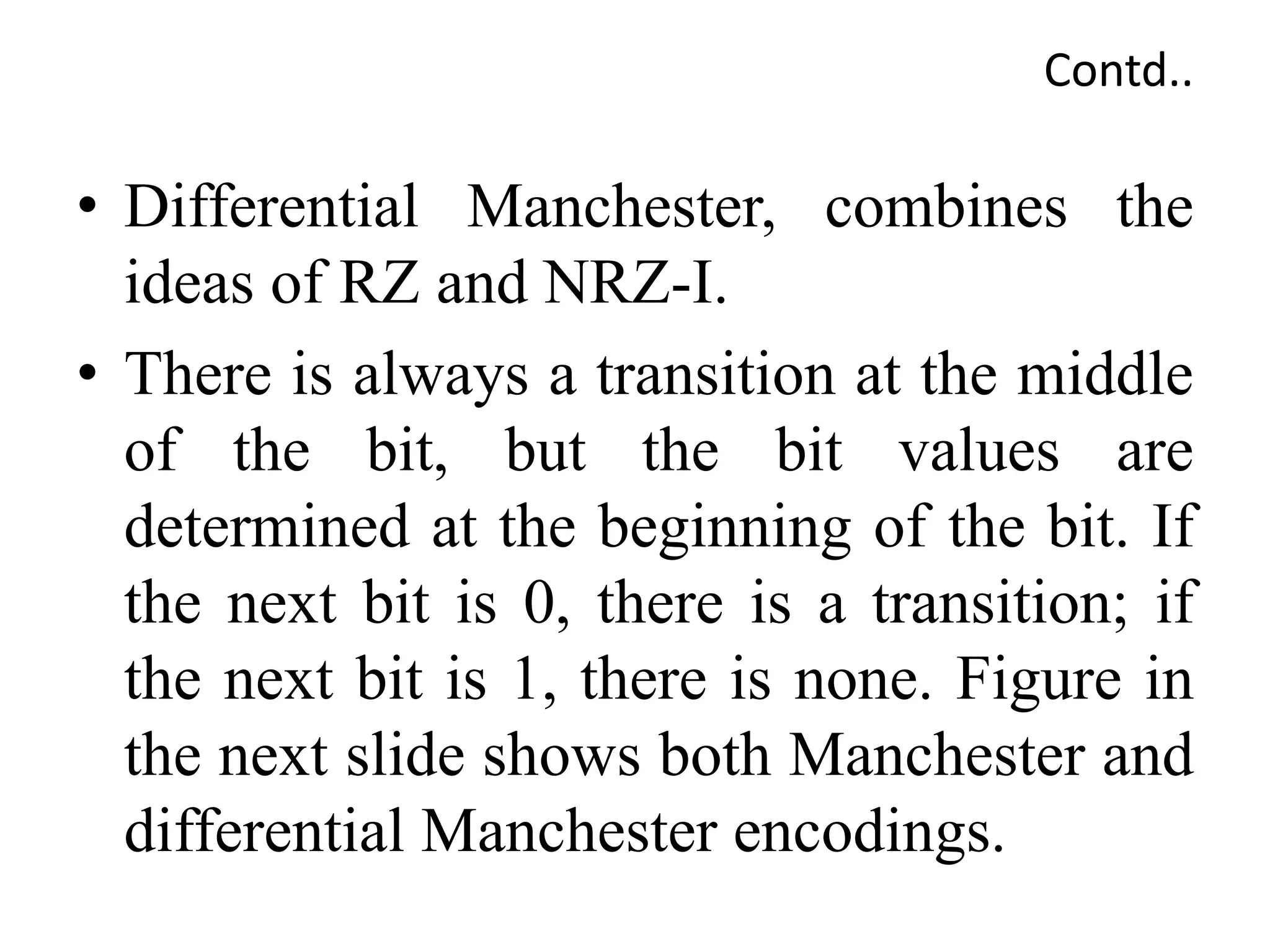 Contd..
• Differential Manchester, combines the
ideas of RZ and NRZ-I.
• There is always a transition at the middle
of the bit, but the bit values are
determined at the beginning of the bit. If
the next bit is 0, there is a transition; if
the next bit is 1, there is none. Figure in
the next slide shows both Manchester and
differential Manchester encodings.
 