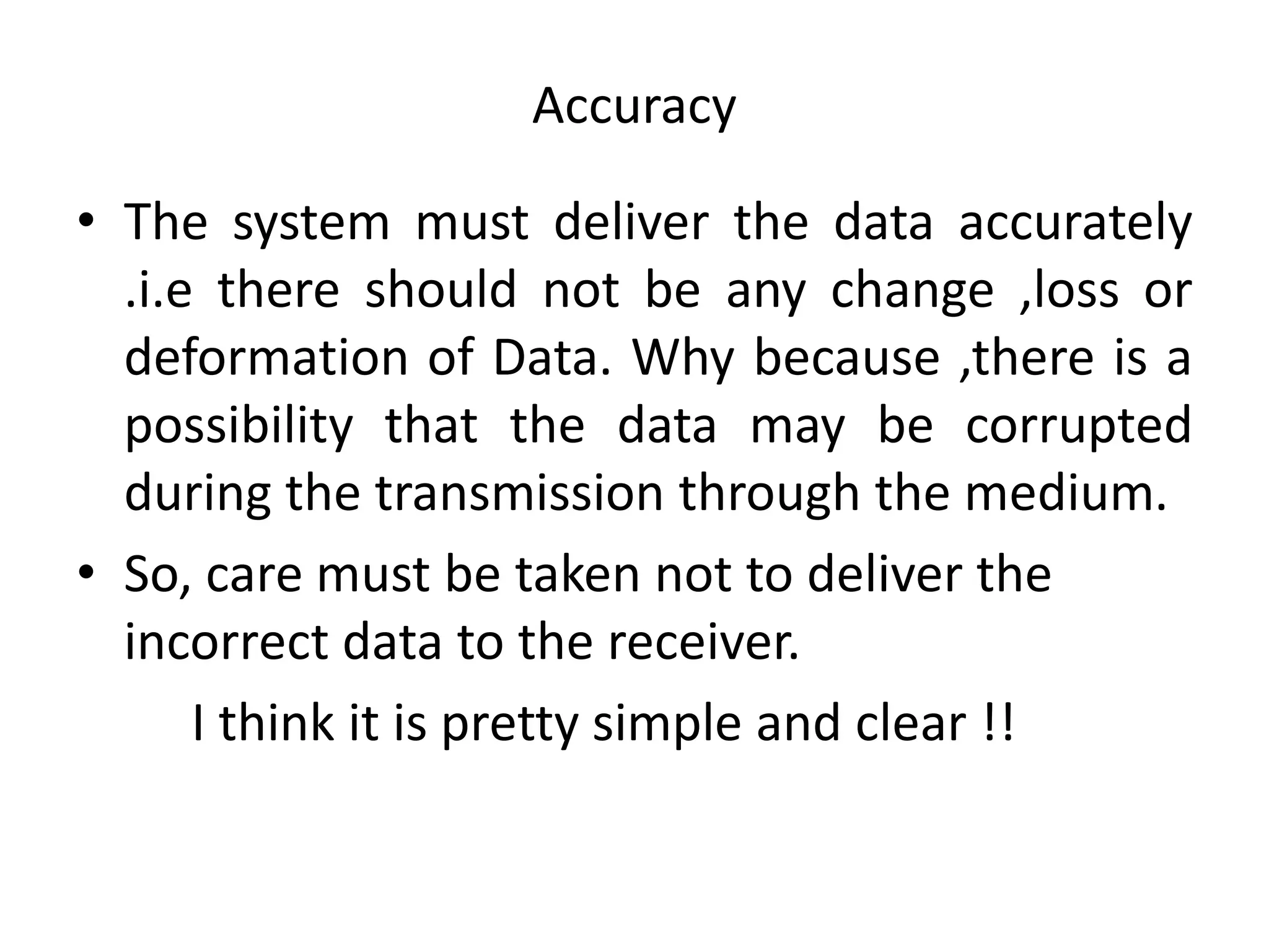 Accuracy
• The system must deliver the data accurately
.i.e there should not be any change ,loss or
deformation of Data. Why because ,there is a
possibility that the data may be corrupted
during the transmission through the medium.
• So, care must be taken not to deliver the
incorrect data to the receiver.
I think it is pretty simple and clear !!
 