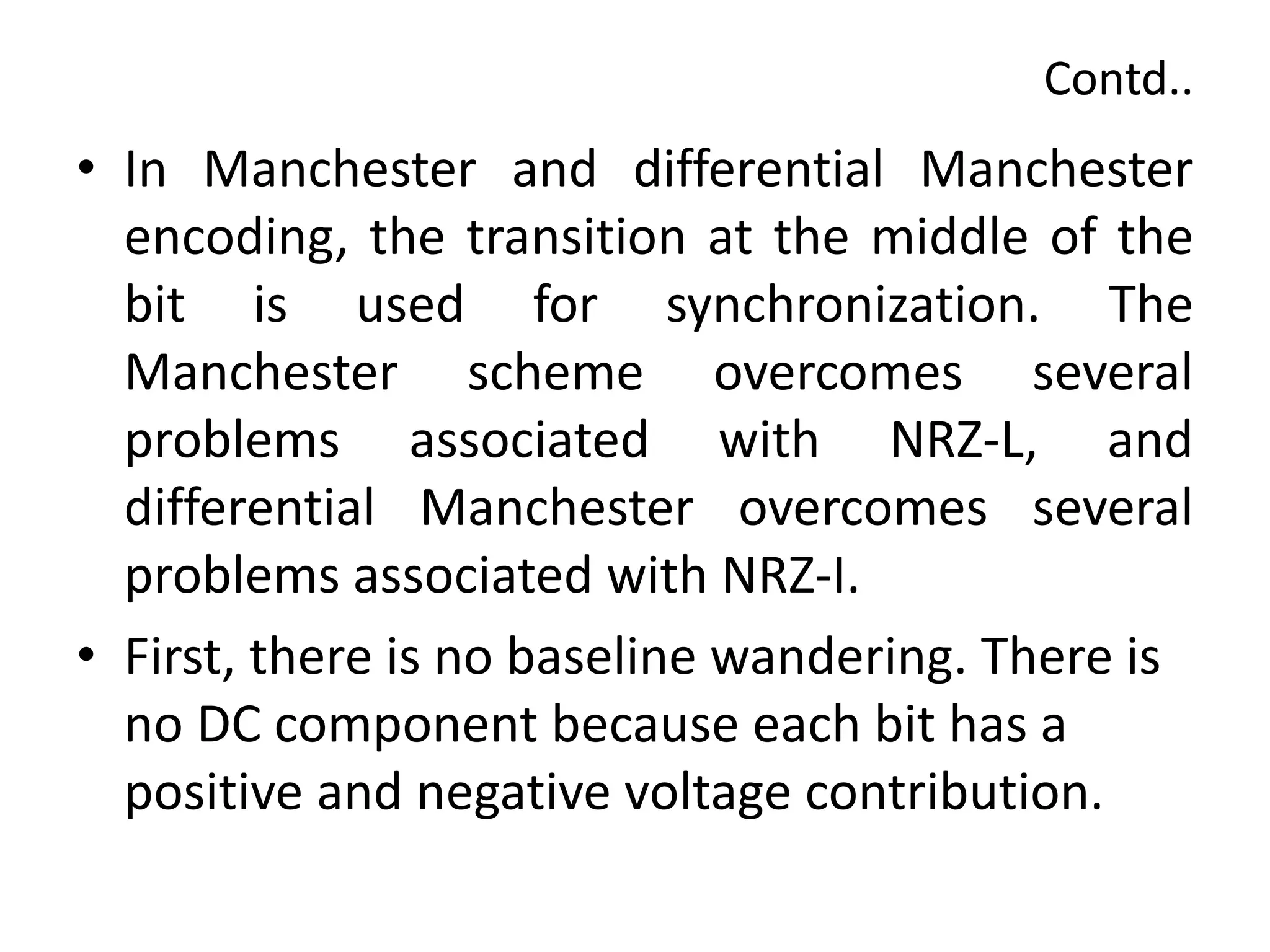 Contd..
• In Manchester and differential Manchester
encoding, the transition at the middle of the
bit is used for synchronization. The
Manchester scheme overcomes several
problems associated with NRZ-L, and
differential Manchester overcomes several
problems associated with NRZ-I.
• First, there is no baseline wandering. There is
no DC component because each bit has a
positive and negative voltage contribution.
 