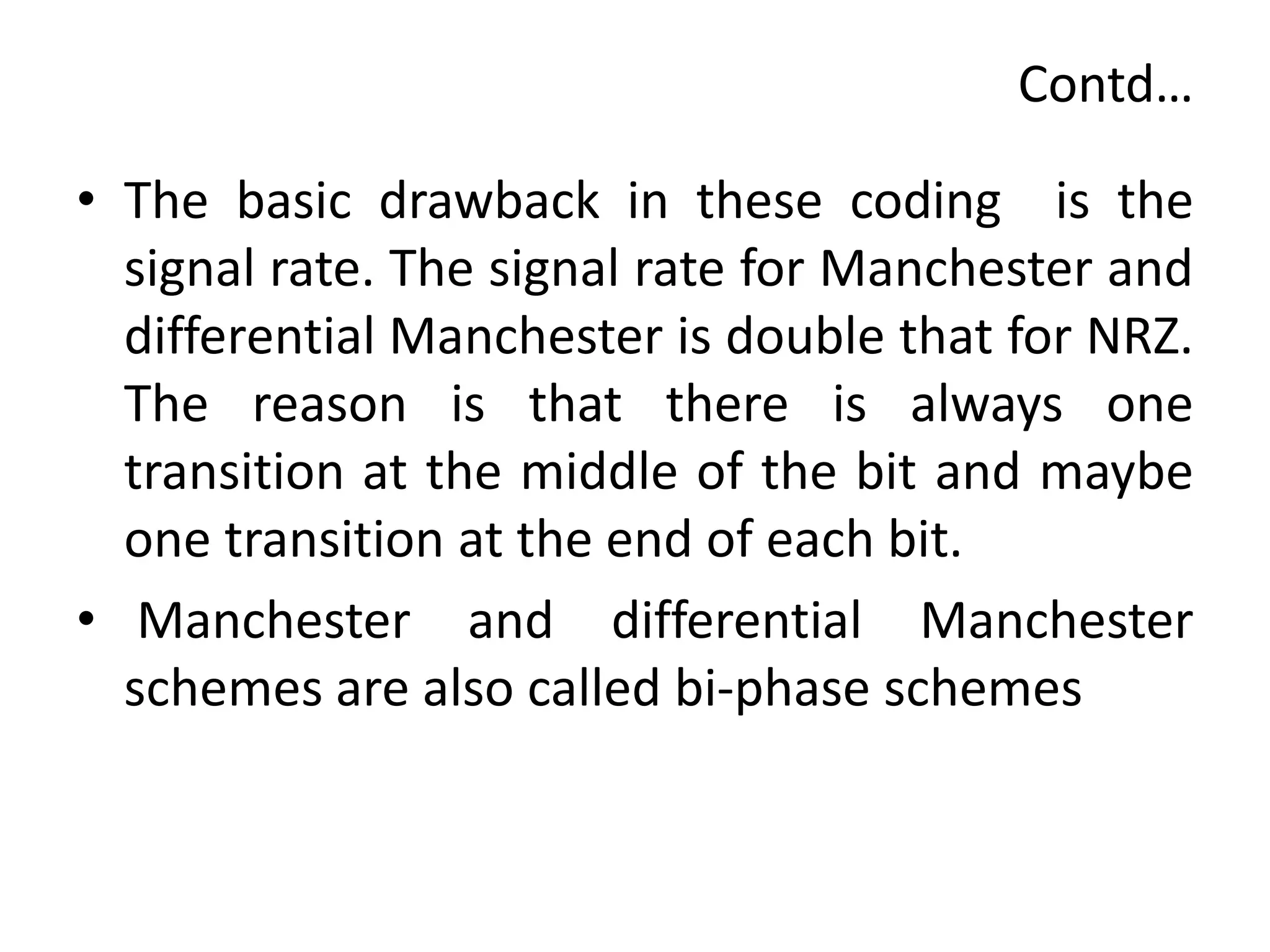 Contd…
• The basic drawback in these coding is the
signal rate. The signal rate for Manchester and
differential Manchester is double that for NRZ.
The reason is that there is always one
transition at the middle of the bit and maybe
one transition at the end of each bit.
• Manchester and differential Manchester
schemes are also called bi-phase schemes
 