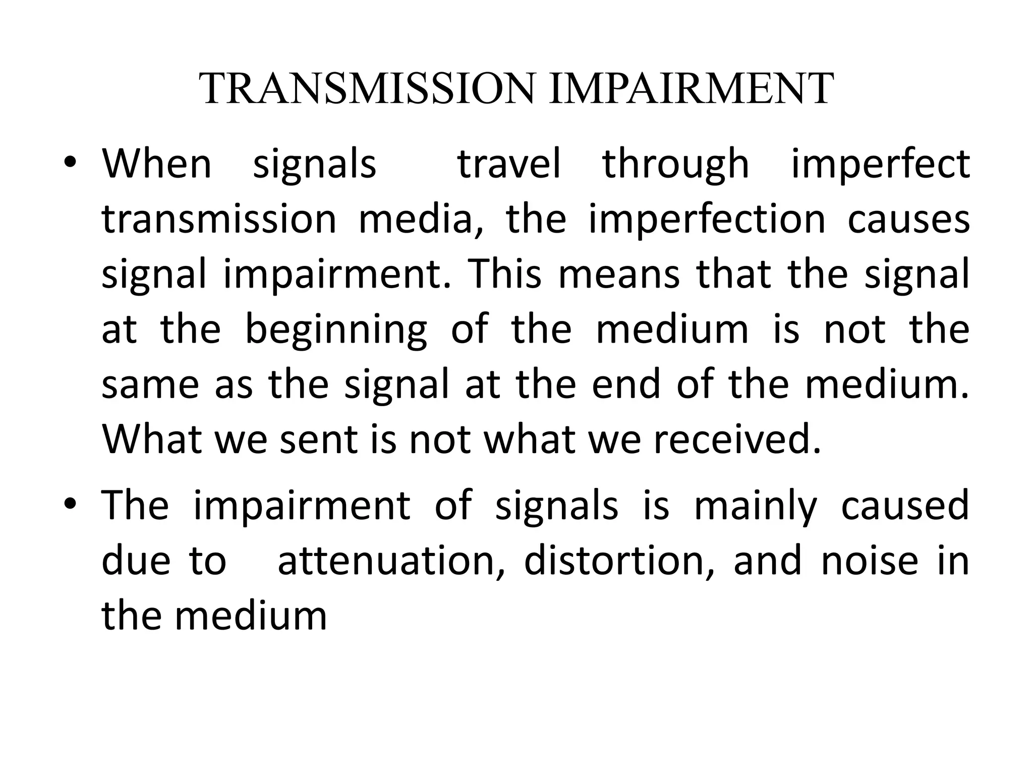 TRANSMISSION IMPAIRMENT
• When signals travel through imperfect
transmission media, the imperfection causes
signal impairment. This means that the signal
at the beginning of the medium is not the
same as the signal at the end of the medium.
What we sent is not what we received.
• The impairment of signals is mainly caused
due to attenuation, distortion, and noise in
the medium
 
