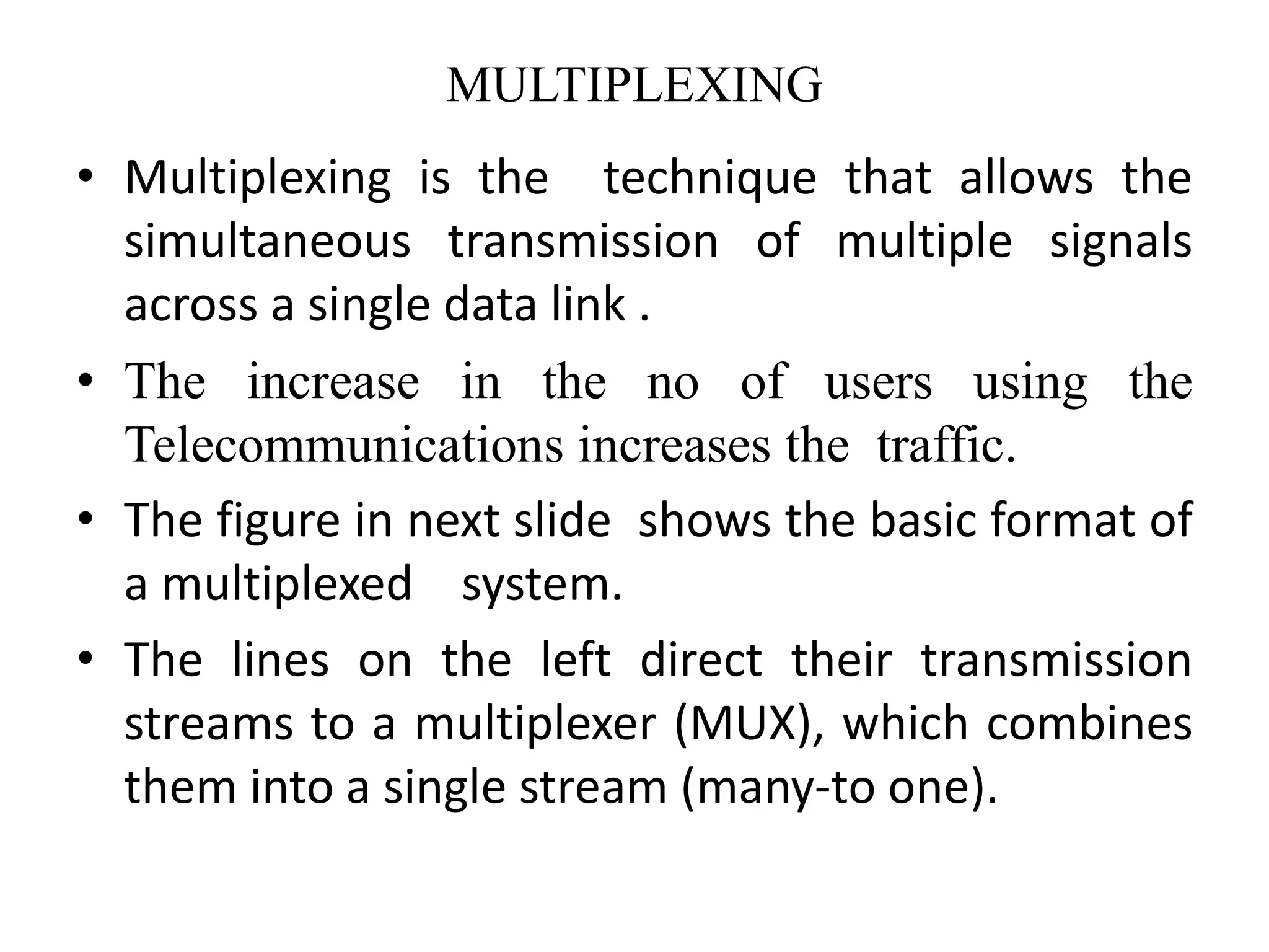 MULTIPLEXING
• Multiplexing is the technique that allows the
simultaneous transmission of multiple signals
across a single data link .
• The increase in the no of users using the
Telecommunications increases the traffic.
• The figure in next slide shows the basic format of
a multiplexed system.
• The lines on the left direct their transmission
streams to a multiplexer (MUX), which combines
them into a single stream (many-to one).
 