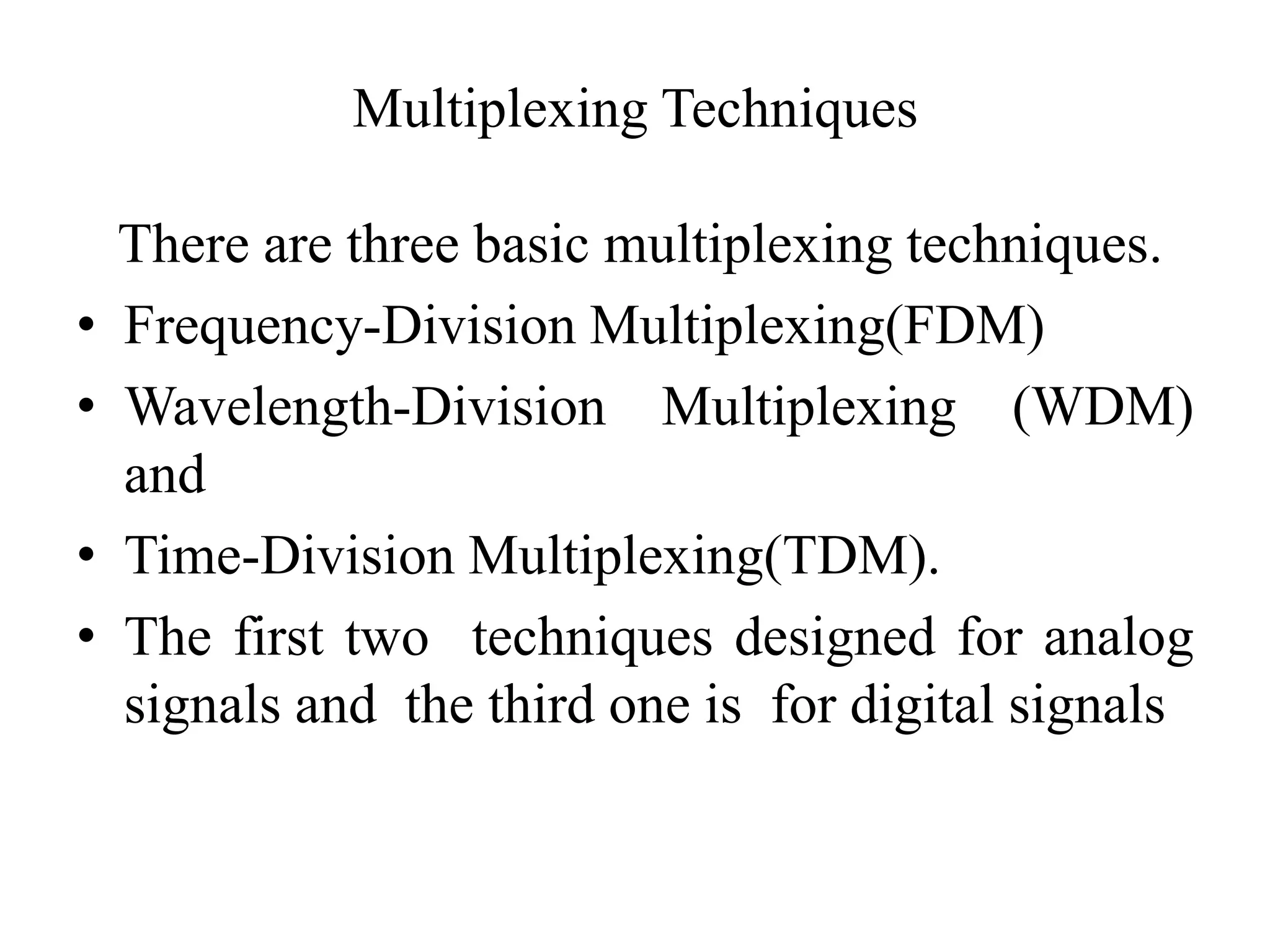 Multiplexing Techniques
There are three basic multiplexing techniques.
• Frequency-Division Multiplexing(FDM)
• Wavelength-Division Multiplexing (WDM)
and
• Time-Division Multiplexing(TDM).
• The first two techniques designed for analog
signals and the third one is for digital signals
 