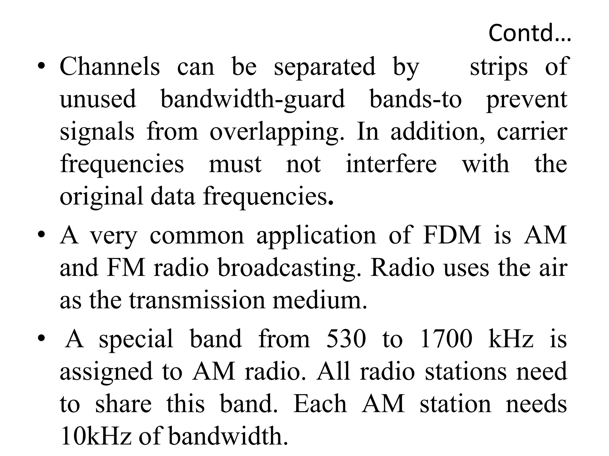 Contd…
• Channels can be separated by strips of
unused bandwidth-guard bands-to prevent
signals from overlapping. In addition, carrier
frequencies must not interfere with the
original data frequencies.
• A very common application of FDM is AM
and FM radio broadcasting. Radio uses the air
as the transmission medium.
• A special band from 530 to 1700 kHz is
assigned to AM radio. All radio stations need
to share this band. Each AM station needs
10kHz of bandwidth.
 