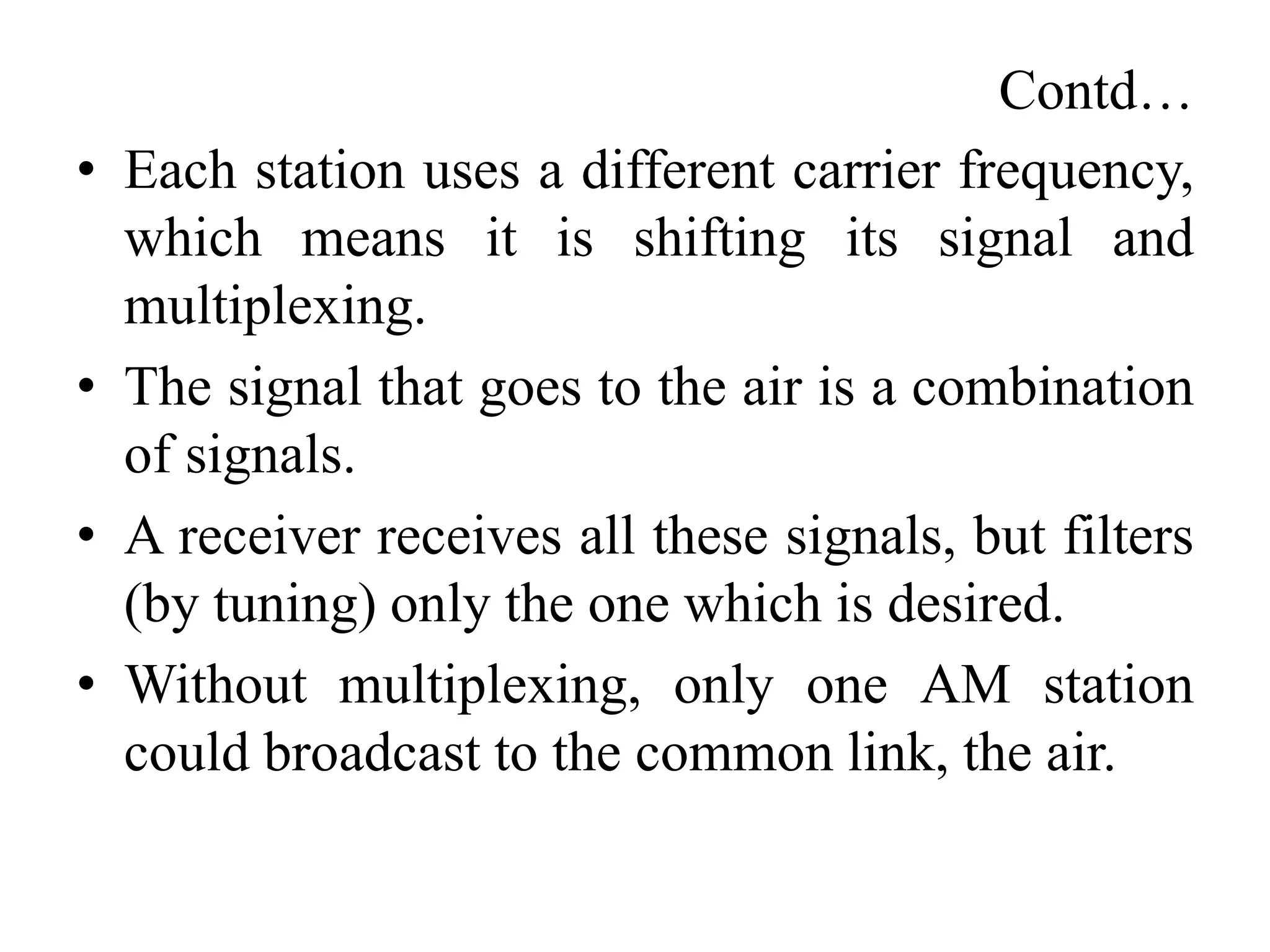 Contd…
• Each station uses a different carrier frequency,
which means it is shifting its signal and
multiplexing.
• The signal that goes to the air is a combination
of signals.
• A receiver receives all these signals, but filters
(by tuning) only the one which is desired.
• Without multiplexing, only one AM station
could broadcast to the common link, the air.
 