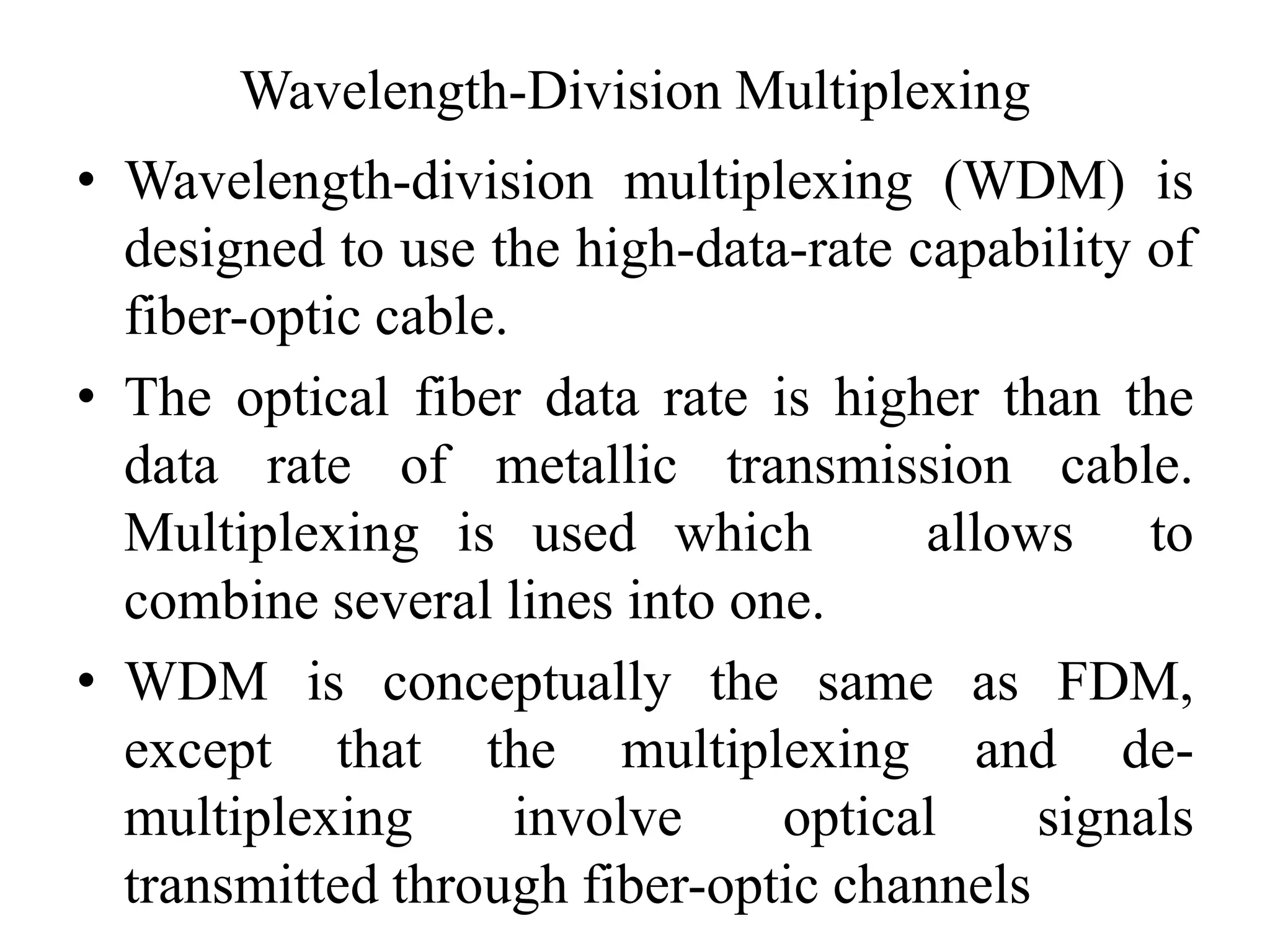 Wavelength-Division Multiplexing
• Wavelength-division multiplexing (WDM) is
designed to use the high-data-rate capability of
fiber-optic cable.
• The optical fiber data rate is higher than the
data rate of metallic transmission cable.
Multiplexing is used which allows to
combine several lines into one.
• WDM is conceptually the same as FDM,
except that the multiplexing and de-
multiplexing involve optical signals
transmitted through fiber-optic channels
 