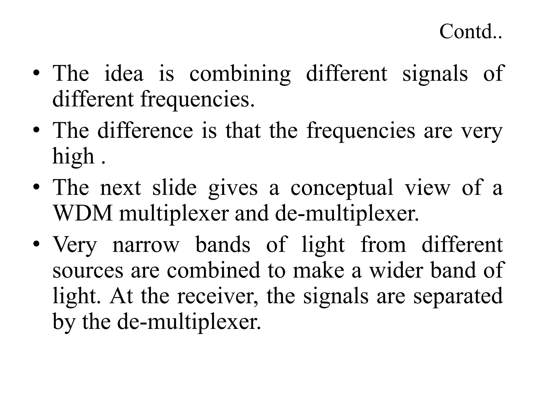 Contd..
• The idea is combining different signals of
different frequencies.
• The difference is that the frequencies are very
high .
• The next slide gives a conceptual view of a
WDM multiplexer and de-multiplexer.
• Very narrow bands of light from different
sources are combined to make a wider band of
light. At the receiver, the signals are separated
by the de-multiplexer.
 