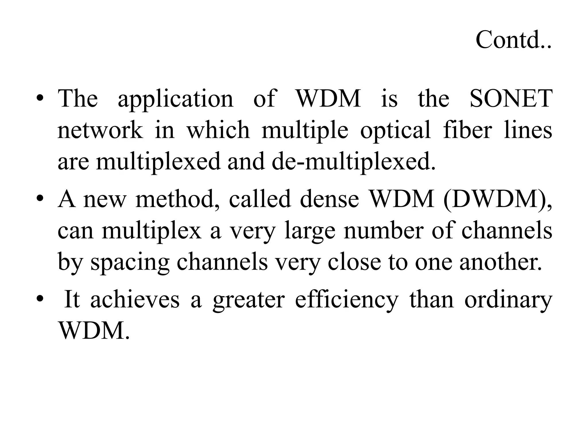 Contd..
• The application of WDM is the SONET
network in which multiple optical fiber lines
are multiplexed and de-multiplexed.
• A new method, called dense WDM (DWDM),
can multiplex a very large number of channels
by spacing channels very close to one another.
• It achieves a greater efficiency than ordinary
WDM.
 
