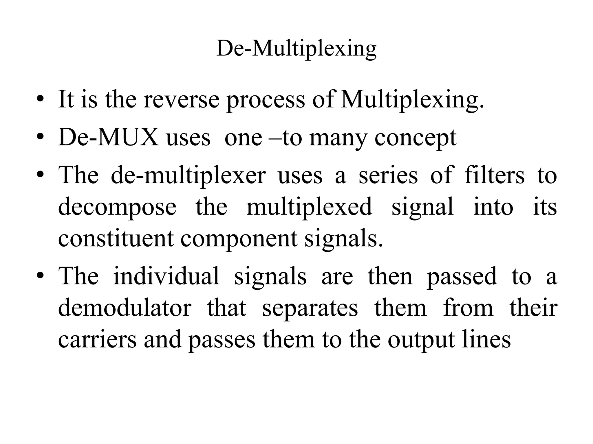 De-Multiplexing
• It is the reverse process of Multiplexing.
• De-MUX uses one –to many concept
• The de-multiplexer uses a series of filters to
decompose the multiplexed signal into its
constituent component signals.
• The individual signals are then passed to a
demodulator that separates them from their
carriers and passes them to the output lines
 