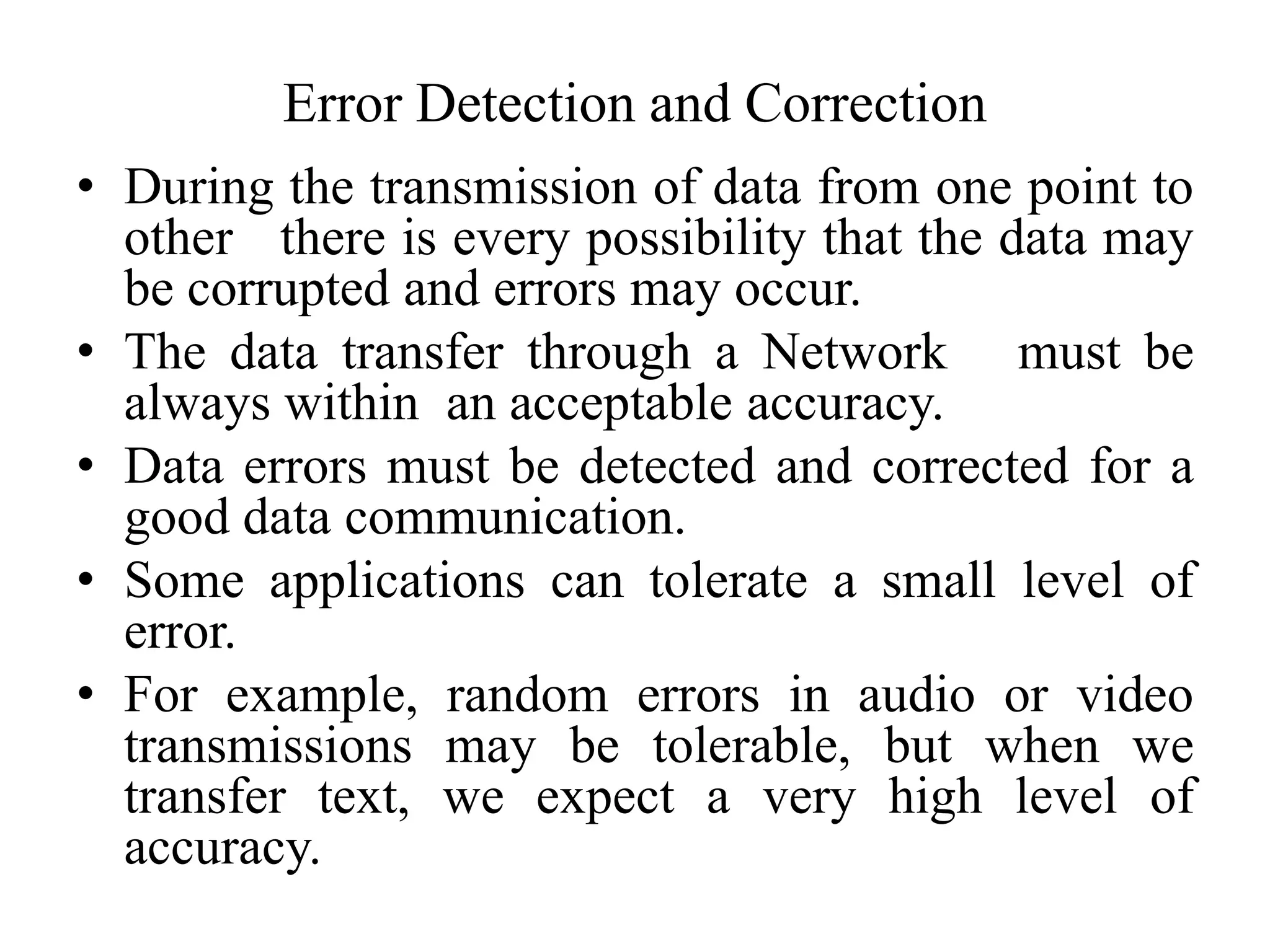 Error Detection and Correction
• During the transmission of data from one point to
other there is every possibility that the data may
be corrupted and errors may occur.
• The data transfer through a Network must be
always within an acceptable accuracy.
• Data errors must be detected and corrected for a
good data communication.
• Some applications can tolerate a small level of
error.
• For example, random errors in audio or video
transmissions may be tolerable, but when we
transfer text, we expect a very high level of
accuracy.
 