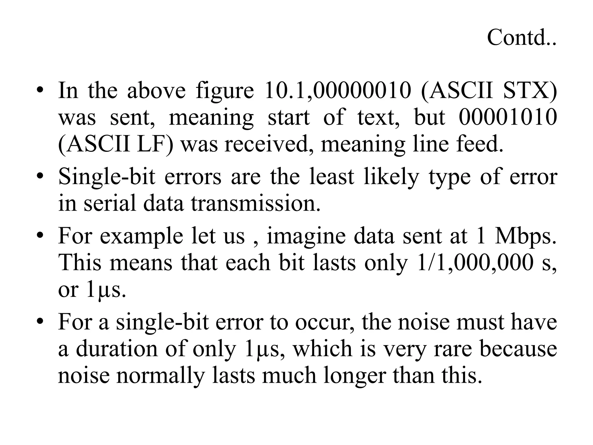 Contd..
• In the above figure 10.1,00000010 (ASCII STX)
was sent, meaning start of text, but 00001010
(ASCII LF) was received, meaning line feed.
• Single-bit errors are the least likely type of error
in serial data transmission.
• For example let us , imagine data sent at 1 Mbps.
This means that each bit lasts only 1/1,000,000 s,
or 1µs.
• For a single-bit error to occur, the noise must have
a duration of only 1µs, which is very rare because
noise normally lasts much longer than this.
 