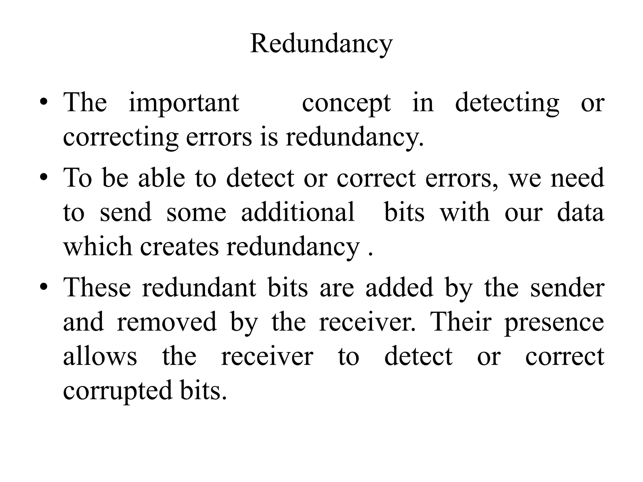 Redundancy
• The important concept in detecting or
correcting errors is redundancy.
• To be able to detect or correct errors, we need
to send some additional bits with our data
which creates redundancy .
• These redundant bits are added by the sender
and removed by the receiver. Their presence
allows the receiver to detect or correct
corrupted bits.
 