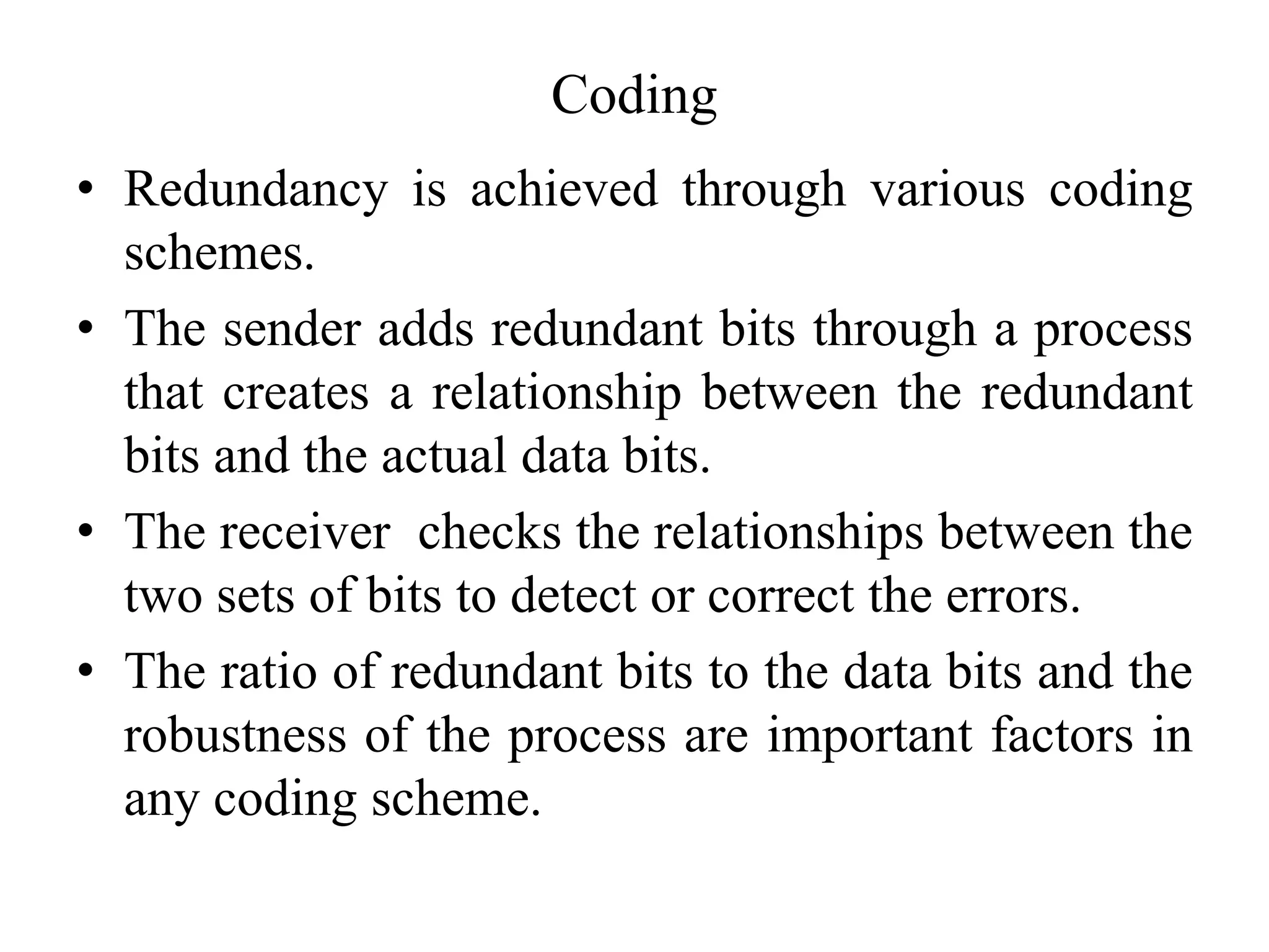 Coding
• Redundancy is achieved through various coding
schemes.
• The sender adds redundant bits through a process
that creates a relationship between the redundant
bits and the actual data bits.
• The receiver checks the relationships between the
two sets of bits to detect or correct the errors.
• The ratio of redundant bits to the data bits and the
robustness of the process are important factors in
any coding scheme.
 