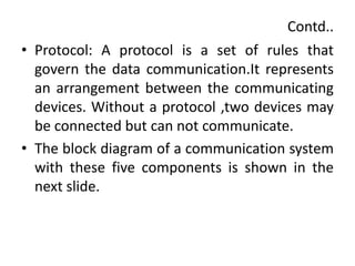 Contd..
• Protocol: A protocol is a set of rules that
govern the data communication.It represents
an arrangement between the communicating
devices. Without a protocol ,two devices may
be connected but can not communicate.
• The block diagram of a communication system
with these five components is shown in the
next slide.
 