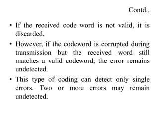 Contd..
• If the received code word is not valid, it is
discarded.
• However, if the codeword is corrupted during
transmission but the received word still
matches a valid codeword, the error remains
undetected.
• This type of coding can detect only single
errors. Two or more errors may remain
undetected.
 