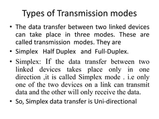 Types of Transmission modes
• The data transfer between two linked devices
can take place in three modes. These are
called transmission modes. They are
• Simplex Half Duplex and Full-Duplex.
• Simplex: If the data transfer between two
linked devices takes place only in one
direction ,it is called Simplex mode . i.e only
one of the two devices on a link can transmit
data and the other will only receive the data.
• So, Simplex data transfer is Uni-directional
 