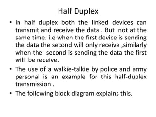Half Duplex
• In half duplex both the linked devices can
transmit and receive the data . But not at the
same time. i.e when the first device is sending
the data the second will only receive ,similarly
when the second is sending the data the first
will be receive.
• The use of a walkie-talkie by police and army
personal is an example for this half-duplex
transmission .
• The following block diagram explains this.
 