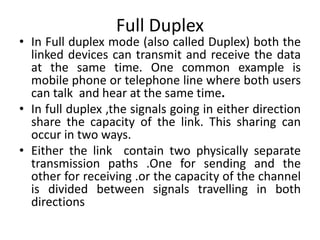 Full Duplex
• In Full duplex mode (also called Duplex) both the
linked devices can transmit and receive the data
at the same time. One common example is
mobile phone or telephone line where both users
can talk and hear at the same time.
• In full duplex ,the signals going in either direction
share the capacity of the link. This sharing can
occur in two ways.
• Either the link contain two physically separate
transmission paths .One for sending and the
other for receiving .or the capacity of the channel
is divided between signals travelling in both
directions
 