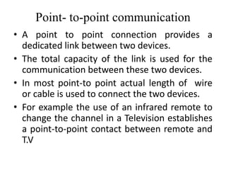 Point- to-point communication
• A point to point connection provides a
dedicated link between two devices.
• The total capacity of the link is used for the
communication between these two devices.
• In most point-to point actual length of wire
or cable is used to connect the two devices.
• For example the use of an infrared remote to
change the channel in a Television establishes
a point-to-point contact between remote and
T.V
 