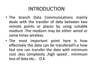 INTRODUCTION
• The branch Data Communications mainly
deals with the transfer of data between two
remote points or places by using suitable
medium .The medium may be either wired or
some times wireless.
• The most important point here is how
effectively the data can be transfered?i.e how
fast one can transfer the data with minimum
cost ,less complexity ,high speed , minimum
loss of data etc.. O.K
 