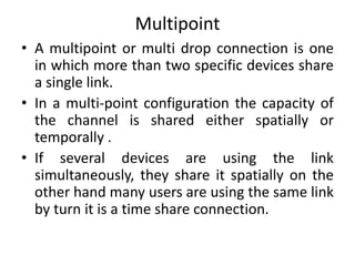 Multipoint
• A multipoint or multi drop connection is one
in which more than two specific devices share
a single link.
• In a multi-point configuration the capacity of
the channel is shared either spatially or
temporally .
• If several devices are using the link
simultaneously, they share it spatially on the
other hand many users are using the same link
by turn it is a time share connection.
 