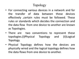 Topology
• For connecting various devices in a network and for
the transfer of data between these devices
effectively ,certain rules must be followed. These
rules or standards which decides the connection and
the data flow from one device to another are known
as Topologies.
• There are two conventions to represent these
topologies.(i)Physical Topology and (ii)Logical
Topology.
• Physical Topology defines how the devices are
physically wired and the logical topology defines how
the data flows from one device to another.
 