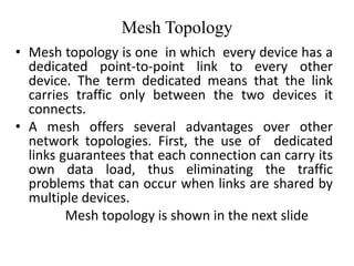Mesh Topology
• Mesh topology is one in which every device has a
dedicated point-to-point link to every other
device. The term dedicated means that the link
carries traffic only between the two devices it
connects.
• A mesh offers several advantages over other
network topologies. First, the use of dedicated
links guarantees that each connection can carry its
own data load, thus eliminating the traffic
problems that can occur when links are shared by
multiple devices.
Mesh topology is shown in the next slide
 