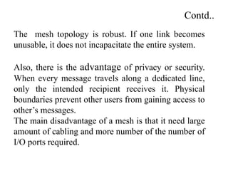 Contd..
The mesh topology is robust. If one link becomes
unusable, it does not incapacitate the entire system.
Also, there is the advantage of privacy or security.
When every message travels along a dedicated line,
only the intended recipient receives it. Physical
boundaries prevent other users from gaining access to
other’s messages.
The main disadvantage of a mesh is that it need large
amount of cabling and more number of the number of
I/O ports required.
 