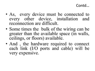 Contd…
• As, every device must be connected to
every other device, installation and
reconnection are difficult.
• Some times the bulk of the wiring can be
greater than the available space (in walls,
ceilings, or floors) available.
• And , the hardware required to connect
each link (I/O ports and cable) will be
very expensive.
 