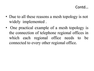 Contd…
• Due to all these reasons a mesh topology is not
widely implemented .
• One practical example of a mesh topology is
the connection of telephone regional offices in
which each regional office needs to be
connected to every other regional office.
 