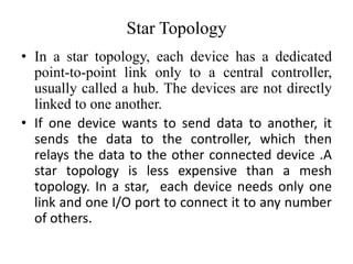 Star Topology
• In a star topology, each device has a dedicated
point-to-point link only to a central controller,
usually called a hub. The devices are not directly
linked to one another.
• If one device wants to send data to another, it
sends the data to the controller, which then
relays the data to the other connected device .A
star topology is less expensive than a mesh
topology. In a star, each device needs only one
link and one I/O port to connect it to any number
of others.
 