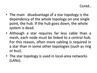 Contd..
• The main disadvantage of a star topology is the
dependency of the whole topology on one single
point, the hub. If the hub goes down, the whole
system is dead.
• Although a star requires far less cable than a
mesh, each node must be linked to a central hub.
For this reason, often more cabling is required in
a star than in some other topologies (such as ring
or bus).
• The star topology is used in local-area networks
(LANs).
 