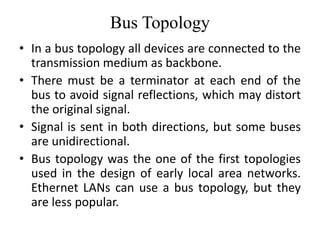 Bus Topology
• In a bus topology all devices are connected to the
transmission medium as backbone.
• There must be a terminator at each end of the
bus to avoid signal reflections, which may distort
the original signal.
• Signal is sent in both directions, but some buses
are unidirectional.
• Bus topology was the one of the first topologies
used in the design of early local area networks.
Ethernet LANs can use a bus topology, but they
are less popular.
 